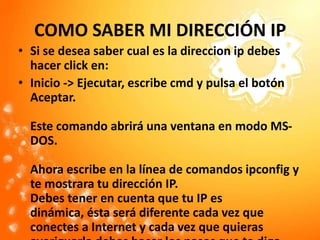 COMO SABER MI DIRECCIÓN IPSi se desea saber cual es la direccionip debes hacer click en:Inicio -> Ejecutar, escribe cmd y pulsa el botón Aceptar.Este comando abrirá una ventana en modo MS-DOS. Ahora escribe en la línea de comandos ipconfig y te mostrara tu dirección IP. Debes tener en cuenta que tu IP es dinámica, ésta será diferente cada vez que conectes a Internet y cada vez que quieras averiguarla debes hacer los pasos que te digo. 