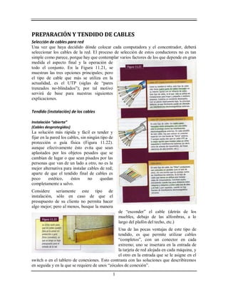 1
PREPARACIÓN Y TENDIDO DE CABLES
Selección de cables para red
Una vez que haya decidido dónde colocar cada computadora y el concentrador, deberá
seleccionar los cables de la red. El proceso de selección de estos conductores no es tan
simple como parece, porque hay que contemplar varios factores de los que depende en gran
medida el aspecto final y la operación de
todo el conjunto. En la Figura 11.21, se
muestran las tres opciones principales; pero
el tipo de cable que más se utiliza en la
actualidad, es el UTP (siglas de “pares
trenzados no-blindados”); por tal motivo
servirá de base para nuestras siguientes
explicaciones.
Tendido (instalación) de los cables
Instalación “abierta”
(Cables desprotegidos)
La solución más rápida y fácil es tender y
fijar en la pared los cables, sin ningún tipo de
protección o guía física (Figura 11.22).
aunque efectivamente ésto evita que sean
aplastados por los objetos pesados que se
cambian de lugar o que sean pisados por las
personas que van de un lado a otro, no es la
mejor alternativa para instalar cables de red;
aparte de que el tendido final de cables es
poco estético, éstos no quedan
completamente a salvo.
Considere seriamente este tipo de
instalación, sólo en caso de que el
presupuesto de su cliente no permita hacer
algo mejor; pero al menos, busque la manera
de “esconder” el cable (detrás de los
muebles, debajo de las alfombras, a lo
largo del plafón del techo, etc.)
Una de las pocas ventajas de este tipo de
tendido, es que permite utilizar cables
“completos”, con un conector en cada
extremo; uno se insertara en la entrada de
la tarjeta de red alojada en cada máquina, y
el otro en la entrada que se le asigne en el
switch o en el tablero de conexiones. Esto contrasta con las soluciones que describiremos
en seguida y en la que se requiere de unos “zócalos de conexión”.
 