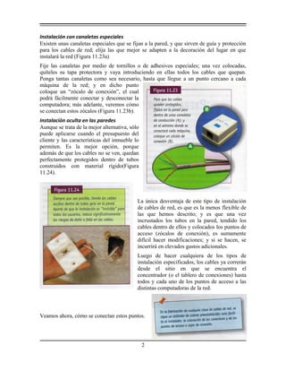 Instalación con canaletas especiales
Existen unas canaletas especiales que se fijan a la pared, y que sirven de guía y protección
para los cables de red; elija las que mejor se adapten a la decoración del lugar en que
instalará la red (Figura 11.23a)
Fije las canaletas por medio de tornillos o de adhesivos especiales; una vez colocadas,
quíteles su tapa protectora y vaya introduciendo en ellas todos los cables que quepan.
Ponga tantas canaletas como sea necesario, hasta que llegue a un punto cercano a cada
máquina de la red; y en dicho punto
coloque un “zócalo de conexión”, el cual
podrá fácilmente conectar y desconectar la
computadora; más adelante, veremos cómo
se conectan estos zócalos (Figura 11.23b).
Instalación oculta en las paredes
Aunque se trata de la mejor alternativa, sólo
puede aplicarse cuando el presupuesto del
cliente y las características del inmueble lo
permiten. Es la mejor opción, porque
además de que los cables no se ven, quedan
perfectamente protegidos dentro de tubos
construidos con material rígido(Figura
11.24).
La única desventaja de este tipo de instalación
de cables de red, es que es la menos flexible de
las que hemos descrito; y es que una vez
incrustados los tubos en la pared, tendido los
cables dentro de ellos y colocados los puntos de
acceso (zócalos de conexión), es sumamente
difícil hacer modificaciones; y si se hacen, se
incurrirá en elevados gastos adicionales.
Luego de hacer cualquiera de los tipos de
instalación especificados, los cables ya correrán
desde el sitio en que se encuentra el
concentrador (o el tablero de conexiones) hasta
todos y cada uno de los puntos de acceso a las
distintas computadoras de la red.
Veamos ahora, cómo se conectan estos puntos.
2
 