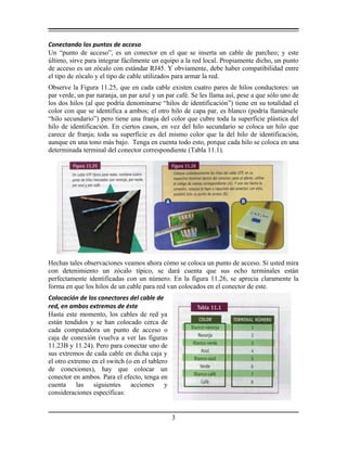 Conectando los puntos de acceso
Un “punto de acceso”, es un conector en el que se inserta un cable de parcheo; y este
último, sirve para integrar fácilmente un equipo a la red local. Propiamente dicho, un punto
de acceso es un zócalo con estándar RJ45. Y obviamente, debe haber compatibilidad entre
el tipo de zócalo y el tipo de cable utilizados para armar la red.
Observe la Figura 11.25, que en cada cable existen cuatro pares de hilos conductores: un
par verde, un par naranja, un par azul y un par café. Se les llama así, pese a que sólo uno de
los dos hilos (al que podría denominarse “hilos de identificación”) tiene en su totalidad el
color con que se identifica a ambos; el otro hilo de capa par, es blanco (podría llamársele
“hilo secundario”) pero tiene una franja del color que cubre toda la superficie plástica del
hilo de identificación. En ciertos casos, en vez del hilo secundario se coloca un hilo que
carece de franja; toda su superficie es del mismo color que la del hilo de identificación,
aunque en una tono más bajo. Tenga en cuenta todo esto, porque cada hilo se coloca en una
determinada terminal del conector correspondiente (Tabla 11.1).
Hechas tales observaciones veamos ahora cómo se coloca un punto de acceso. Si usted mira
con detenimiento un zócalo típico, se dará cuenta que sus ocho terminales están
perfectamente identificadas con un número. En la figura 11.26, se aprecia claramente la
forma en que los hilos de un cable para red van colocados en el conector de este.
Colocación de los conectores del cable de
red, en ambos extremos de éste
Hasta este momento, los cables de red ya
están tendidos y se han colocado cerca de
cada computadora un punto de acceso o
caja de conexión (vuelva a ver las figuras
11.23B y 11.24). Pero para conectar uno de
sus extremos de cada cable en dicha caja y
el otro extremo en el switch (o en el tablero
de conexiones), hay que colocar un
conector en ambos. Para el efecto, tenga en
cuenta las siguientes acciones y
consideraciones específicas:
3
 