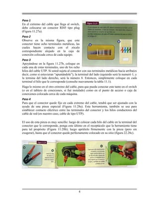 Paso 1
En el extremo del cable que llega al switch,
debe colocarse un conector RJ45 tipo plug
(Figura 11.27a).
Paso 2
Observe en la misma figura, que este
conector tiene ocho terminales metálicas, las
cuales hacen contacto con el zócalo
correspondiente alojado en la caja de
conexión colocada cerca de cada equipo.
Paso 3
Apoyándose en la figura 11.27b, coloque en
cada una de estas terminales, uno de los ocho
hilos del cable UTP. Si usted sujeta al conector con sus terminales metálicas hacia arriba(es
decir, como si estuvieran “apuntándole”), la terminal del lado izquierdo será la numeró 1; y
la termina del lado derecho, será la número 8. Entonces, simplemente coloque en cada
terminal el hilo que le corresponde (consulte nuevamente la tabla 11.1).
Haga lo mismo en el otro extremo del cable, para que pueda conectar este tanto en el switch
(o en el tablero de conexiones, si fué instalado) como en el punto de acceso o caja de
conexiones colocada cerca de cada máquina.
Paso 4
Para que el conector quede fijo en cada extremo del cable, tendrá que ser ajustado con la
ayuda de una pinza especial (Figura 11.28a). Esta herramienta, también se usa para
establecer contacto eléctrico entre las terminales del conector y los hilos conductores del
cable de red (en nuestro caso, cable de tipo UTP).
El uso de esta pinza es muy sencillo: luego de colocar cada hilo del cable en la terminal del
conector que le corresponde, ponga este último en el receptáculo que la herramienta tiene
para tal propósito (Figura 11.28b); luego apriételo firmemente con la pinza (pero sin
exagerar), hasta que el conector quede perfectamente colocado en su sitio (figura 22.28c).
4
 