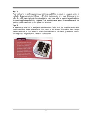 Paso 5
Para verificar si en ambos extremos del cable ya quedó bien colocado el conector, utilice el
probador de cables para red (figura 11.29). Este instrumento, sirve para determinar si los
hilos del cable tienen alguna discontinuidad; o bien, para saber si alguno fue colocado en
sitio equivocado (terminal) del conector. Solo hasta que este seguro de que el cable de red
no tiene problema alguno, podrá aplicarlo a la misma.
Paso 6
Y para que se le facilite el trabajo de mantenimiento futuro de la red, coloque etiquetas de
identificación en ambos extremos de cada cable; es una manera efectiva de tener control
sobre la relación de cada punto de acceso con cada uno de los cables; y entonces, cuando
uno empiece a dar problemas, será fácil identificarlo.
5
 