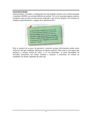 4
Comentarios finales
Aparentemente, el armado y configuración de una pequeña red para casa u oficina pequeña
y mediante (SOHO), son un tanto difíciles de realizar. Tal vez lo sean para algunos usuarios
inexpertos, pero no para un buen técnico dedicado a dar servicio integral a los sistemas de
cómputo (específicamente, a equipos de la plataforma PC).
Solo se requiere de un poco de paciencia y atención, porque efectivamente ambas tareas
suelen ser más que complejas, laboriosas en algunos aspectos. Mas como es casi seguro que
paciencia y energía existen de sobra –o se van generando- en quien desempeña tal
actividad, únicamente nos hemos limitado a encausar o reencausar tal cúmulo de
cualidades; los demás, dependen de cada cual.
 