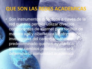 QUE SON LAS REDES ACADEMICAS
• Son instrumentos didácticos a través de la
  red que nos permite utilizar diversos
  componentes de internet para facilitar de
  manera ágil y cibernética la información
  investigativa del campo académico
  predeterminado que nos ayudaría a
  generar cambios positivos para una
  determinada comunidad académica
 