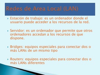    Estación de trabajo: es un ordenador donde el
    usuario puede acceder a los recursos de la red.

   Servidor: es un ordenador que permite que otros
    ordenadores accedan a los recursos de que
    dispone.

   Bridges: equipos especiales para conectar dos o
    más LANs de un mismo tipo

   Routers: equipos especiales para conectar dos o
    más LANs diferentes
 