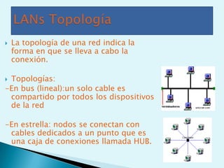    La topología de una red indica la
    forma en que se lleva a cabo la
    conexión.

Topologías:
-En bus (lineal):un solo cable es
 compartido por todos los dispositivos
 de la red

-En estrella: nodos se conectan con
 cables dedicados a un punto que es
 una caja de conexiones llamada HUB.
 