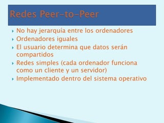    No hay jerarquía entre los ordenadores
   Ordenadores iguales
   El usuario determina que datos serán
    compartidos
   Redes simples (cada ordenador funciona
    como un cliente y un servidor)
   Implementado dentro del sistema operativo
 