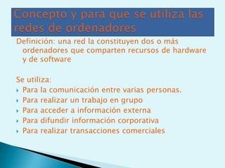 Definición: una red la constituyen dos o más
 ordenadores que comparten recursos de hardware
 y de software

Se utiliza:
 Para la comunicación entre varias personas.

 Para realizar un trabajo en grupo

 Para acceder a información externa

 Para difundir información corporativa

 Para realizar transacciones comerciales
 