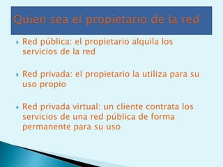    Red pública: el propietario alquila los
    servicios de la red

   Red privada: el propietario la utiliza para su
    uso propio

   Red privada virtual: un cliente contrata los
    servicios de una red pública de forma
    permanente para su uso
 