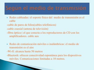  Redes cableadas: el soporte físico del medio de transmisión es el
   cable
-cable de pares de hilos(cables telefónicos)
-cable coaxial (antena de televisión)
-fibra óptica ( el que conecta a los reproductores de CD con los
   amplificadores. cable aux

 Redes de comunicación móviles o inalámbricas: el medio de
  transmisión es el aire
-Wi-fi: alcanza hasta 50 metros
-Bluetooh: ofrecen conectividad espontánea para los dispositivos
  móviles. Comunicaciones limitadas a 10 metros.
 