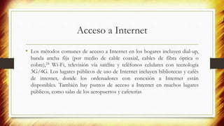 Acceso a Internet
• Los métodos comunes de acceso a Internet en los hogares incluyen dial-up,
banda ancha fija (por medio de cable coaxial, cables de fibra óptica o
cobre),24 Wi-Fi, televisión vía satélite y teléfonos celulares con tecnología
3G/4G. Los lugares públicos de uso de Internet incluyen bibliotecas y cafés
de internet, donde los ordenadores con conexión a Internet están
disponibles. También hay puntos de acceso a Internet en muchos lugares
públicos, como salas de los aeropuertos y cafeterías
 