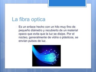 La fibra optica 
 Es un enlace hecho con un hilo muy fino de 
pequeño diámetro y recubierto de un material 
opaco que evita que la luz se disipe. Por el 
núcleo, generalmente de vidrio o plásticos, se 
envían pulsos de luz. 
 