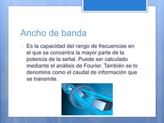 Ancho de banda 
 Es la capacidad del rango de frecuencias en 
el que se concentra la mayor parte de la 
potencia de la señal. Puede ser calculado 
mediante el análisis de Fourier. También se lo 
denomina como el caudal de información que 
se transmite. 
 
