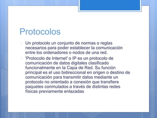 Protocolos 
 Un protocolo un conjunto de normas o reglas 
necesarios para poder establecer la comunicación 
entre los ordenadores o nodos de una red. 
 'Protocolo de Internet' o IP es un protocolo de 
comunicación de datos digitales clasificado 
funcionalmente en la Capa de Red. Su función 
principal es el uso bidireccional en origen o destino de 
comunicación para transmitir datos mediante un 
protocolo no orientado a conexión que transfiere 
paquetes conmutados a través de distintas redes 
físicas previamente enlazadas 
 