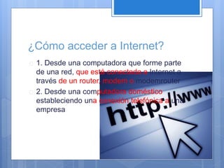 ¿Cómo acceder a Internet? 
 1. Desde una computadora que forme parte 
de una red, que está conectada a Internet a 
través de un router, modem o modemrouter 
 2. Desde una computadora doméstico 
estableciendo una conexión telefónica a una 
empresa 
 