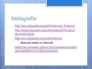 bibliografía 
 http://es.wikipedia.org/wiki/Internet_Protocol 
 http://www.tiposde.org/informatica/513-tipos-de- 
protocolos/ 
 http://es.wikipedia.org/wiki/Internet 
 Manual redes e Internet 
 https://ar.answers.yahoo.com/question/index? 
qid=20080814101803AAHzN2x 
