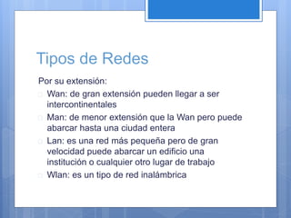 Tipos de Redes 
Por su extensión: 
 Wan: de gran extensión pueden llegar a ser 
intercontinentales 
 Man: de menor extensión que la Wan pero puede 
abarcar hasta una ciudad entera 
 Lan: es una red más pequeña pero de gran 
velocidad puede abarcar un edificio una 
institución o cualquier otro lugar de trabajo 
 Wlan: es un tipo de red inalámbrica 
 