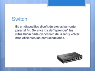Switch 
Es un dispositivo diseñado exclusivamente 
para tal fin. Se encarga de "aprender" las 
rutas hacia cada dispositivo de la red y volver 
mas eficientes las comunicaciones. 
 