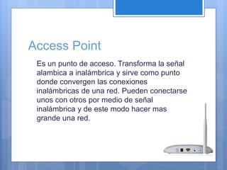 Access Point 
Es un punto de acceso. Transforma la señal 
alambica a inalámbrica y sirve como punto 
donde convergen las conexiones 
inalámbricas de una red. Pueden conectarse 
unos con otros por medio de señal 
inalámbrica y de este modo hacer mas 
grande una red. 
 