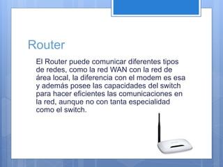 Router 
El Router puede comunicar diferentes tipos 
de redes, como la red WAN con la red de 
área local, la diferencia con el modem es esa 
y además posee las capacidades del switch 
para hacer eficientes las comunicaciones en 
la red, aunque no con tanta especialidad 
como el switch. 
 