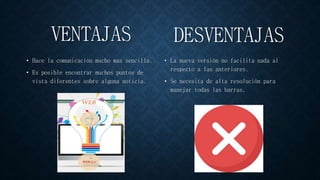 VENTAJAS
• Hace la comunicación mucho mas sencilla.
• Es posible encontrar muchos puntos de
vista diferentes sobre alguna noticia.
• La nueva versión no facilita nada al
respecto a las anteriores.
• Se necesita de alta resolución para
manejar todas las barras.
DESVENTAJAS
 