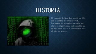HISTORIA
• El concepto de Deep Web surgió en 1994
con el nombre de Invisible Web.
Tratándose de un nombre que deja muy
claro su significado, todo aquello que
se mantienen oculto e inaccesible para
el público general.
 