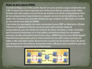 Las redes según la cobertura del servicio pueden ser:Redes de área local (LAN) .	Uno de los sucesos más críticos para la conexión en red lo constituye la aparición y la rápida difusión de la red de área local (LAN) como forma de normalizar las conexiones entre las máquinas que se utilizan como sistemas ofimáticos. Como su propio nombre indica, constituye una forma de interconectar una serie de equipos informáticos.  A su nivel más elemental, una LAN no es más que un medio compartido (como un cable coaxial al que se conectan todas las computadoras y las impresoras) junto con una serie de reglas que rigen el acceso a dicho medio. La LAN más difundida, la Ethernet, utiliza un mecanismo denominado Call Sense Múltiple Access-Collision Detect (CSMS-CD). Esto significa que cada equipo conectado sólo puede utilizar el cable cuando ningún otro equipo lo está utilizando. La Ethernet transfiere datos a 10 Mbits/seg, lo suficientemente rápido como para hacer inapreciable la distancia entre los diversos equipos y dar la impresión de que están conectados directamente a su destino. Ethernet y CSMA-CD son dos ejemplos de LAN. Hay tipologías muy diversas (bus, estrella, anillo) y diferentes protocolos de acceso. 