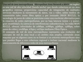 Los servicios en la mayoría de las LAN son muy potentes. Por lo general prefieren difundir dichos servicios por una zona más amplia, de manera que los grupos puedan trabajar independientemente de su ubicación. Los routers y los bridges son equipos especiales que permiten conectar dos o más LAN. El bridge es el equipo más elemental y sólo permite conectar varias LAN de un mismo tipo. El router es un elemento más inteligente y posibilita la interconexión de diferentes tipos de redes de ordenadores. Las grandes empresas disponen de redes corporativas de datos basadas en una serie de redes LAN y routers. Desde el punto de vista del usuario, este enfoque proporciona una red físicamente heterogénea con aspecto de un recurso homogéneo.
