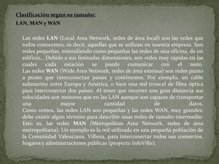 Red de área Personal (PAN): (Personal Area Network) es una red de ordenadores usada para la comunicación entre los dispositivos de la computadora (teléfonos incluyendo las ayudantes digitales personales) cerca de una persona. Los dispositivos pueden o no pueden pertenecer a la persona en cuestión. El alcance de una PAN es típicamente algunos metros. Las PAN se pueden utilizar para la comunicación entre los dispositivos personales de ellos mismos (comunicación del intrapersonal), o para conectar con una red de alto nivel y el Internet (un up link). Las redes personales del área se pueden conectar con cables con los buses de la computadora tales como USB y FireWire. Una red personal sin hilos del área (WPAN) se puede también hacer posible con tecnologías de red tales como IrDA y Bluetooth. 