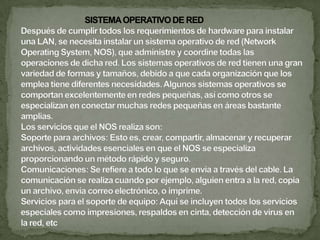 	Equipo de conectividadPor lo general, para redes pequeñas, la longitud del cable no es limitante para su desempeño; pero si la red crece, tal vez llegue a necesitarse una mayor extensión de la longitud de cable o exceder la cantidad de nodos especificada. Existen varios dispositivos que extienden la longitud de la red, donde cada uno tiene un propósito específico. Hubs o concentradores: Son un punto central de conexión para nodos de red que están dispuestos de acuerdo a una topología física de estrella. Repetidores: Un repetidor es un dispositivo que permite extender la longitud de la red; amplifica y retransmite la señal de red. Puentes: Un puente es un dispositivo que conecta dos LAN separadas para crear lo que aparenta ser una sola LAN. Ruteadores: Los ruteadores son similares a los puentes, sólo que operan a un nivel diferente. Requieren por lo general que cada red tenga el mismo sistema operativo de red, para poder conectar redes basadas en topologías lógicas completamente diferentes como Ethernet y Token Ring. Compuertas: Una compuerta permite que los nodos de una red se comuniquen con tipos diferentes de red o con otros dispositivos. Podra tenerse, por ejemplo, una LAN que consista en computadoras compatibles con IBM y otra con Macintosh. 