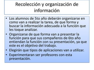 Recolección y organización de
              información
• Los alumnos de 5to año deberán organizarse en
  como van a realizar la tarea, de que forma y
  buscar la información adecuada a la función que
  les toque analizar.
• Organizarse de que forma van a presentar la
  función para que sus compañeros de 6to año
  entiendan la función con su presentación, ya que
  este es el objetivo del trabajo.
• Elegirán que tipos de aplicaciones van a utilizar.
• Experimentaran ser profesores con esta
  presentación.
 