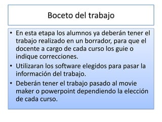 Boceto del trabajo
• En esta etapa los alumnos ya deberán tener el
  trabajo realizado en un borrador, para que el
  docente a cargo de cada curso los guie o
  indique correcciones.
• Utilizaran los software elegidos para pasar la
  información del trabajo.
• Deberán tener el trabajo pasado al movie
  maker o powerpoint dependiendo la elección
  de cada curso.
 