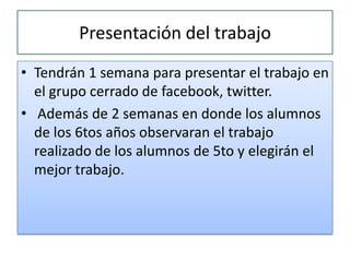 Presentación del trabajo
• Tendrán 1 semana para presentar el trabajo en
  el grupo cerrado de facebook, twitter.
• Además de 2 semanas en donde los alumnos
  de los 6tos años observaran el trabajo
  realizado de los alumnos de 5to y elegirán el
  mejor trabajo.
 