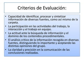 Criterios de Evaluación:
• Capacidad de identificar, procesar y sintetizar
  información de diversas fuentes, como así mismo de la
  carpeta.
• La participación en las actividades del trabajo, la
  interacción y el trabajo en equipo.
• La actitud ante la búsqueda de información y el
  dominio de los contenidos procedimentales.
• El análisis critico de la información recogida en diversas
  fuentes, distinguiendo lo importante y aceptando las
  distintas opiniones del grupo.
• La claridad y precisión en la comunicación de las
  conclusiones realizadas.
 