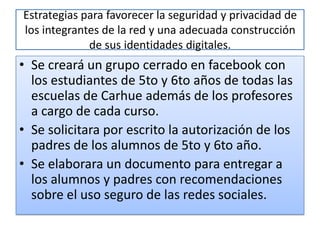 Estrategias para favorecer la seguridad y privacidad de
los integrantes de la red y una adecuada construcción
             de sus identidades digitales.
• Se creará un grupo cerrado en facebook con
  los estudiantes de 5to y 6to años de todas las
  escuelas de Carhue además de los profesores
  a cargo de cada curso.
• Se solicitara por escrito la autorización de los
  padres de los alumnos de 5to y 6to año.
• Se elaborara un documento para entregar a
  los alumnos y padres con recomendaciones
  sobre el uso seguro de las redes sociales.
 