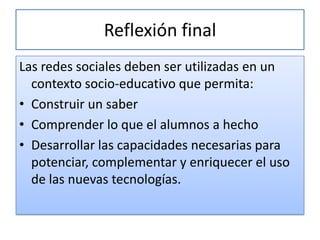 Reflexión final
Las redes sociales deben ser utilizadas en un
  contexto socio-educativo que permita:
• Construir un saber
• Comprender lo que el alumnos a hecho
• Desarrollar las capacidades necesarias para
  potenciar, complementar y enriquecer el uso
  de las nuevas tecnologías.
 