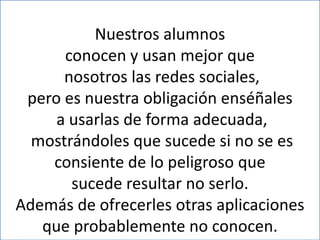 Nuestros alumnos
      conocen y usan mejor que
      nosotros las redes sociales,
 pero es nuestra obligación enséñales
     a usarlas de forma adecuada,
  mostrándoles que sucede si no se es
    consiente de lo peligroso que
       sucede resultar no serlo.
Además de ofrecerles otras aplicaciones
   que probablemente no conocen.
 