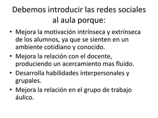 Debemos introducir las redes sociales
          al aula porque:
• Mejora la motivación intrínseca y extrínseca
  de los alumnos, ya que se sienten en un
  ambiente cotidiano y conocido.
• Mejora la relación con el docente,
  produciendo un acercamiento mas fluido.
• Desarrolla habilidades interpersonales y
  grupales.
• Mejora la relación en el grupo de trabajo
  áulico.
 
