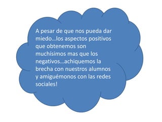 A pesar de que nos pueda dar
miedo…los aspectos positivos
que obtenemos son
muchísimos mas que los
negativos…achiquemos la
brecha con nuestros alumnos
y amiguémonos con las redes
sociales!
 