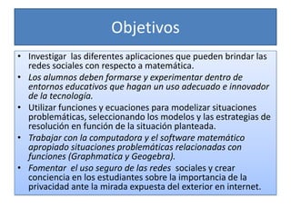 Objetivos
• Investigar las diferentes aplicaciones que pueden brindar las
  redes sociales con respecto a matemática.
• Los alumnos deben formarse y experimentar dentro de
  entornos educativos que hagan un uso adecuado e innovador
  de la tecnología.
• Utilizar funciones y ecuaciones para modelizar situaciones
  problemáticas, seleccionando los modelos y las estrategias de
  resolución en función de la situación planteada.
• Trabajar con la computadora y el software matemático
  apropiado situaciones problemáticas relacionadas con
  funciones (Graphmatica y Geogebra).
• Fomentar el uso seguro de las redes sociales y crear
  conciencia en los estudiantes sobre la importancia de la
  privacidad ante la mirada expuesta del exterior en internet.
 