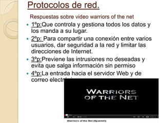 Protocolos de red.
Respuestas sobre video warriors of the net
 1ºp:Que controla y gestiona todos los datos y
los manda a su lugar.
 2ºp: Para compartir una conexión entre varios
usuarios, dar seguridad a la red y limitar las
direcciones de Internet.
 3ºp:Previene las intrusiones no deseadas y
evita que salga información sin permiso
 4ºp:La entrada hacia el servidor Web y de
correo electrónico.
 