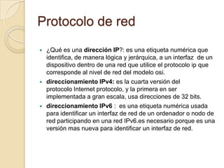 Protocolo de red
 ¿Qué es una dirección IP?: es una etiqueta numérica que
identifica, de manera lógica y jerárquica, a un interfaz de un
dispositivo dentro de una red que utilice el protocolo ip que
corresponde al nivel de red del modelo osi.
 direccionamiento IPv4: es la cuarta versión del
protocolo Internet protocolo, y la primera en ser
implementada a gran escala, usa direcciones de 32 bits.
 direccionamiento IPv6 : es una etiqueta numérica usada
para identificar un interfaz de red de un ordenador o nodo de
red participando en una red IPv6.es necesario porque es una
versión mas nueva para identificar un interfaz de red.
 