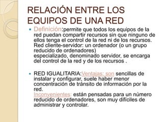 RELACIÓN ENTRE LOS
EQUIPOS DE UNA RED
 Definición:permite que todos los equipos de la
red puedan compartir recursos sin que ninguno de
ellos tenga el control de la red ni de los recursos.
Red cliente-servidor: un ordenador (o un grupo
reducido de ordenadores)
especializado, denominado servidor, se encarga
del control de la red y de los recursos .
 RED IGUALITARIA:Ventajas: son sencillas de
instalar y configurar, suele haber menor
concentración de tránsito de información por la
red.
Inconvenientes: están pensadas para un número
reducido de ordenadores, son muy difíciles de
administrar y controlar.
 