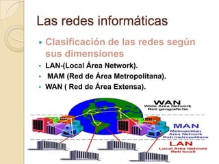 Las redes informáticas
 Clasificación de las redes según
sus dimensiones
 LAN-(Local Área Network).
 MAM (Red de Área Metropolitana).
 WAN ( Red de Área Extensa).
 