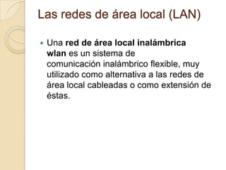 Las redes de área local (LAN)
 Una red de área local inalámbrica
wlan es un sistema de
comunicación inalámbrico flexible, muy
utilizado como alternativa a las redes de
área local cableadas o como extensión de
éstas.
 