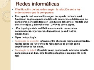 Redes informáticas
 Clasificación de las redes según la relación entre los
ordenadores que la componen:
 Por capa de red: se clasifica según la capa de red en la cual
funcionan según algunos modelos de la referencia básica que se
consideren ser estándares en la industria tal como el modelo OSI
de siete capas y el modelo del TCP/IP de cinco capas.
 . Por topología de la red Define como están conectadas
computadoras, impresoras, dispositivos de red y otros
dispositivos.
 Tipos de topología:
 Topología de estrella: influyen entre el emisor hasta concentrador.
realiza todas las funciones de red además de actuar como
amplificador de los datos.
 Topología de árbol: Consiste en un conjunto de subredes estrella
conectadas a un bus. Esta topología facilita el crecimiento de la
red.
 