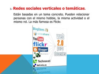 3.- Redes sociales verticales o temáticas.
Están basadas en un tema concreto. Pueden relacionar
personas con el mismo hobbie, la misma actividad o el
mismo rol. La más famosa es Flickr.
 