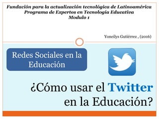Fundación para la actualización tecnológica de Latinoamérica
Programa de Expertos en Tecnología Educativa
Modulo 1
Yoneilys Gutiérrez , (2016)
Redes Sociales en la
Educación
¿Cómo usar el Twitter
en la Educación?
 