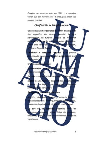 Hector David Arguijo Espinoza 3
Google+ se lanzó en junio de 2011. Los usuarios
tienen que ser mayores de 13 años, para crear sus
propias cuentas.
Clasificación de las redes sociales
Generalistas u horizontales: no están dirigidas a un
tipo específico de usuario, permiten la libre
participación, su función principal es relacionar
personas a través de las herramientas que ofrece.
Entre ellas tenemos: Facebook, Twiter, Google+,
MYspace, Tuenti o Badoo.
Temáticas o verticales: dirigidas a un público
determinado, los usuarios acuden a ellas debido a un
interés común.
Entre las cuales tenemos:
Profesionales: su objetivo es establecer un nexo
entre profesionales.
De ocio: como ser de deportes, música, videojuegos.
Mixtas: es una fusión de las otras dos, proporcionan
al usuario un lugar donde desarrollar actividades
profesionales y personales.
Peligro de las redes sociales
Adicción, ciberacoso, grooming, incitación al odio,
rechazos laborales, phishing, malware, perfiles falsos,
problemas de privacidad, pérdida de productividad.
Lo que no se aconseja publicar: fecha de
nacimiento, ubicación actual, fotos de menores,
dirección y teléfono, situación sentimental, fechas de
vacaciones.
 