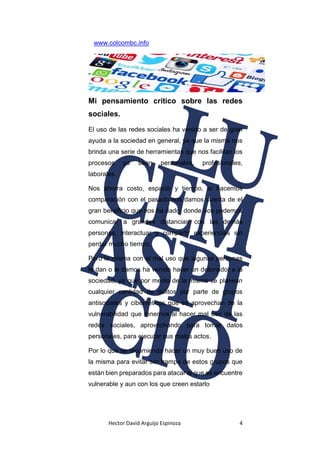 Hector David Arguijo Espinoza 4
www.colcombc.info
Mi pensamiento crítico sobre las redes
sociales.
El uso de las redes sociales ha venido a ser de gran
ayuda a la sociedad en general, ya que la misma nos
brinda una serie de herramientas que nos facilitan los
procesos ya sean personales, profesionales,
laborales.
Nos ahorra costo, espacio y tiempo, si hacemos
comparación con el pasado nos damos cuenta de el
gran beneficio que nos ha dado, donde nos podemos
comunicar a grandes distancias con las demás
personas, interactuar y compartir experiencias sin
perder mucho tiempo.
Pero la misma con el mal uso que algunas personas
le dan o le damos ha venido hacer un detonador a la
sociedad, ya que por medio de la misma se planean
cualquier cantidad de delitos por parte de grupos
antisociales y cibernéticos que se aprovechan de la
vulnerabilidad que tenemos al hacer mal uso de las
redes sociales, aprovechando para tomar datos
personales, para ejecutar sus malos actos.
Por lo que se recomienda hacer un muy buen uso de
la misma para evitar ser trampa de estos grupos que
están bien preparados para atacar al que se encuentre
vulnerable y aun con los que creen estarlo
 